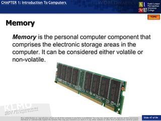 TOPIC
CHAPTER 1: Introduction To Computers
Memory
Slide 47 of 84
Memory is the personal computer component that
comprises the electronic storage areas in the
computer. It can be considered either volatile or
non-volatile.
 
