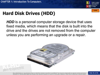 TOPIC
CHAPTER 1: Introduction To Computers
Hard Disk Drives (HDD)
Slide 56 of 84
HDD is a personal computer storage device that uses
fixed media, which means that the disk is built into the
drive and the drives are not removed from the computer
unless you are performing an upgrade or a repair.
 