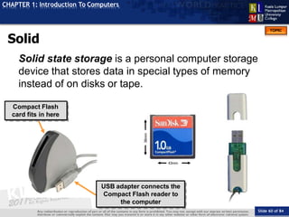 TOPIC
CHAPTER 1: Introduction To Computers
Compact Flash
card fits in here
43mm
36mm
USB adapter connects the
Compact Flash reader to
the computer
Solid
Slide 60 of 84
Solid state storage is a personal computer storage
device that stores data in special types of memory
instead of on disks or tape.
 