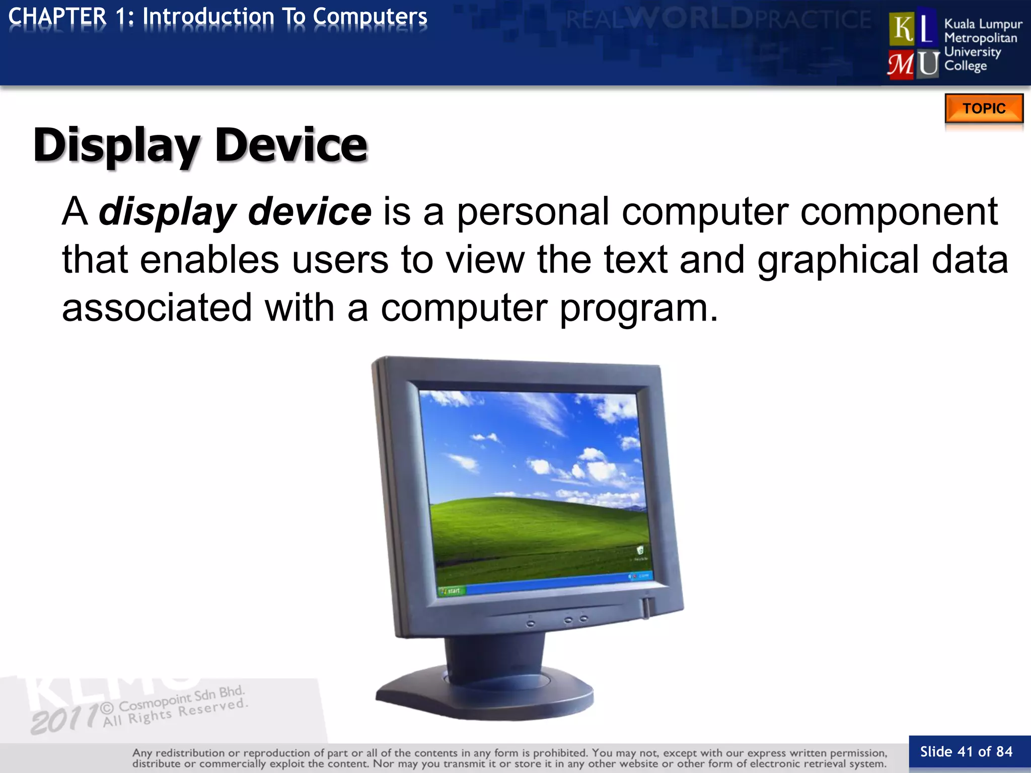 Slide 41 of 84
TOPIC
CHAPTER 1: Introduction To Computers
Display Device
A display device is a personal computer component
that enables users to view the text and graphical data
associated with a computer program.
 