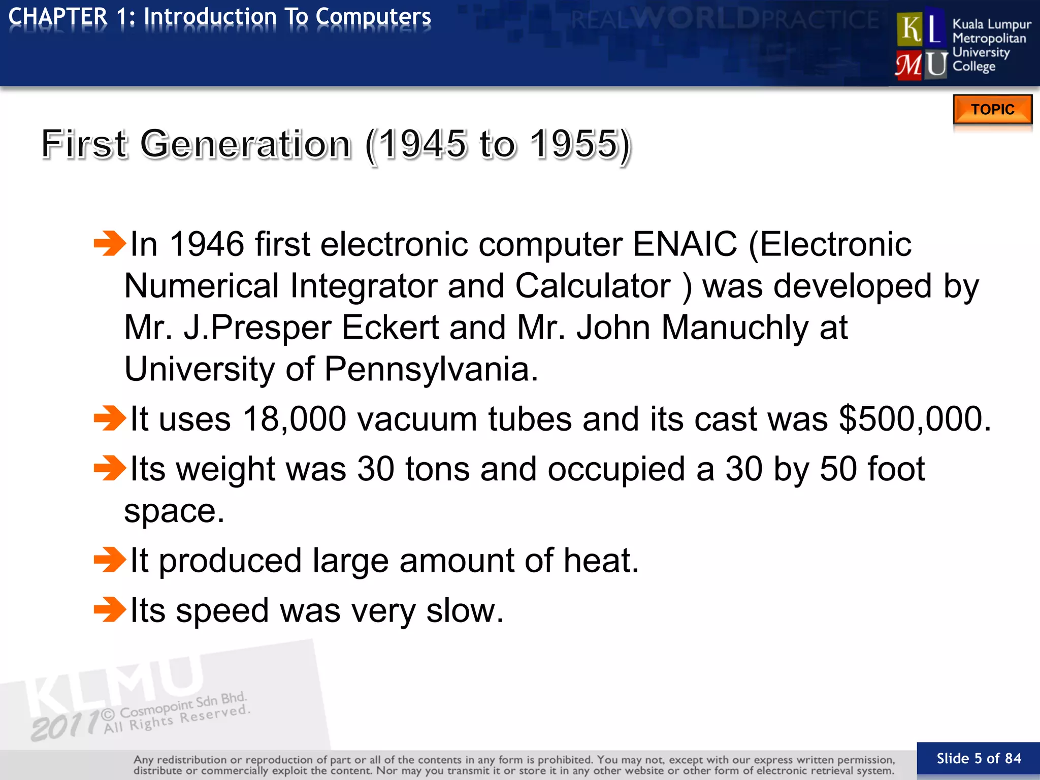 Slide 5 of 84
TOPIC
CHAPTER 1: Introduction To Computers
In 1946 first electronic computer ENAIC (Electronic
Numerical Integrator and Calculator ) was developed by
Mr. J.Presper Eckert and Mr. John Manuchly at
University of Pennsylvania.
It uses 18,000 vacuum tubes and its cast was $500,000.
Its weight was 30 tons and occupied a 30 by 50 foot
space.
It produced large amount of heat.
Its speed was very slow.
 