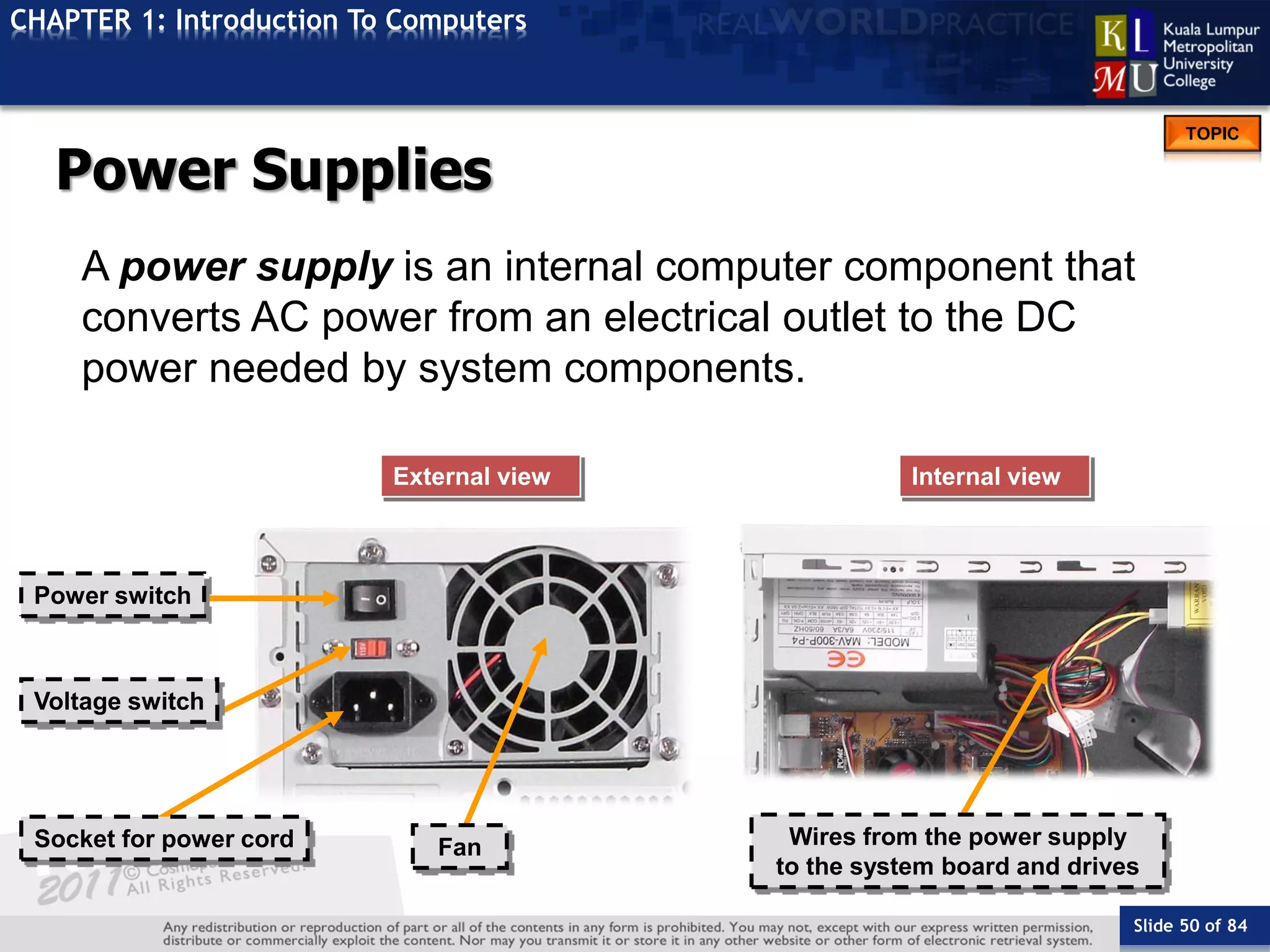Slide 50 of 84
TOPIC
CHAPTER 1: Introduction To Computers
Internal viewExternal view
Wires from the power supply
to the system board and drives
Fan
Voltage switch
Socket for power cord
Power switch
Power Supplies
A power supply is an internal computer component that
converts AC power from an electrical outlet to the DC
power needed by system components.
 