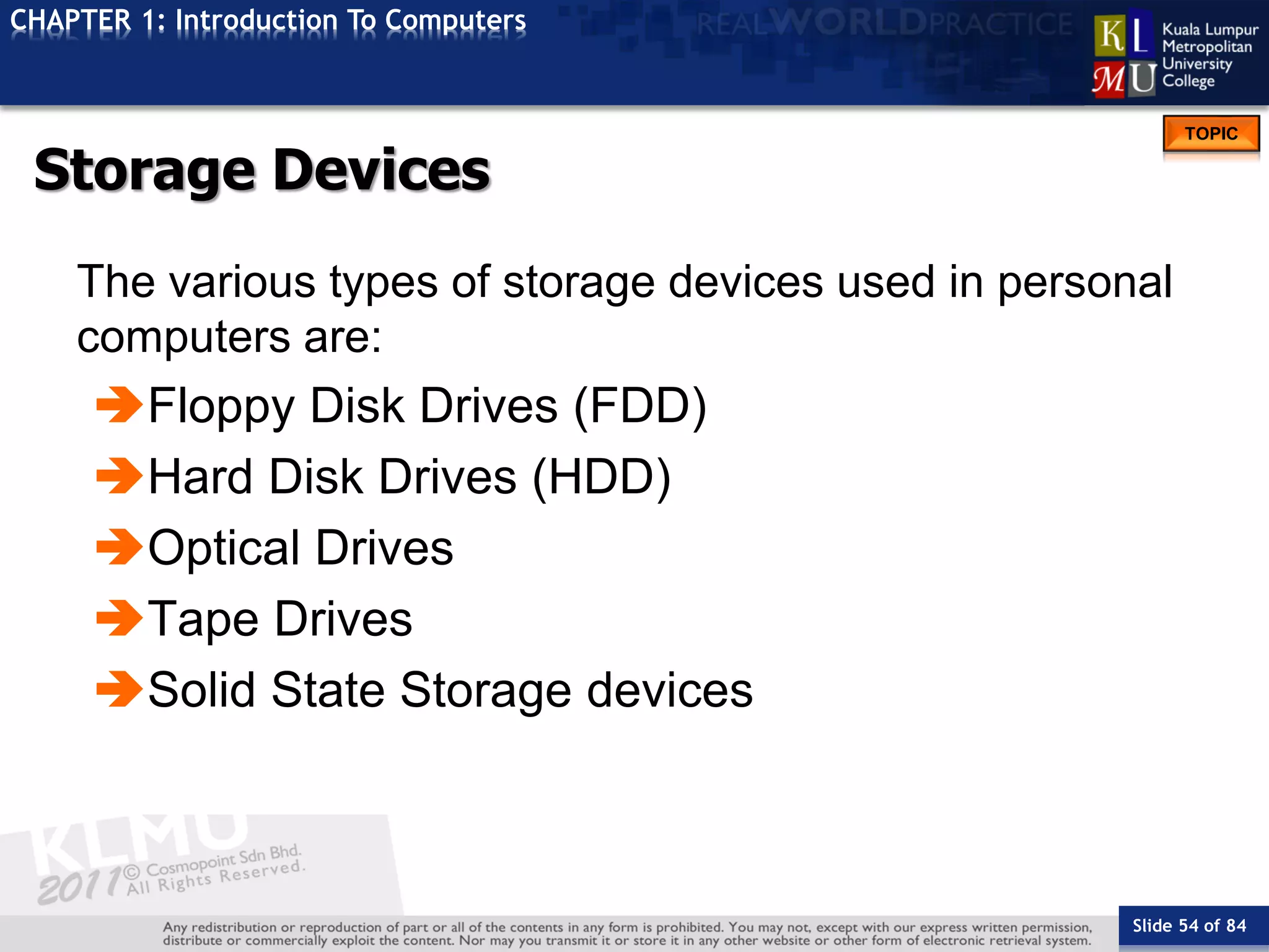 Slide 54 of 84
TOPIC
CHAPTER 1: Introduction To Computers
Storage Devices
The various types of storage devices used in personal
computers are:
Floppy Disk Drives (FDD)
Hard Disk Drives (HDD)
Optical Drives
Tape Drives
Solid State Storage devices
 