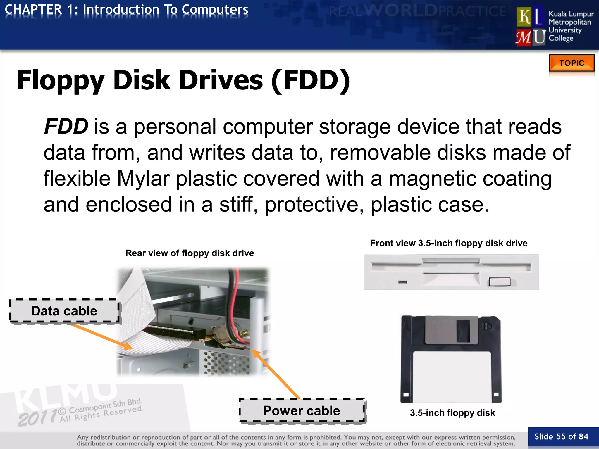 Slide 55 of 84
TOPIC
CHAPTER 1: Introduction To Computers
Front view 3.5-inch floppy disk drive
3.5-inch floppy disk
Rear view of floppy disk drive
Data cable
Power cable
Floppy Disk Drives (FDD)
FDD is a personal computer storage device that reads
data from, and writes data to, removable disks made of
flexible Mylar plastic covered with a magnetic coating
and enclosed in a stiff, protective, plastic case.
 