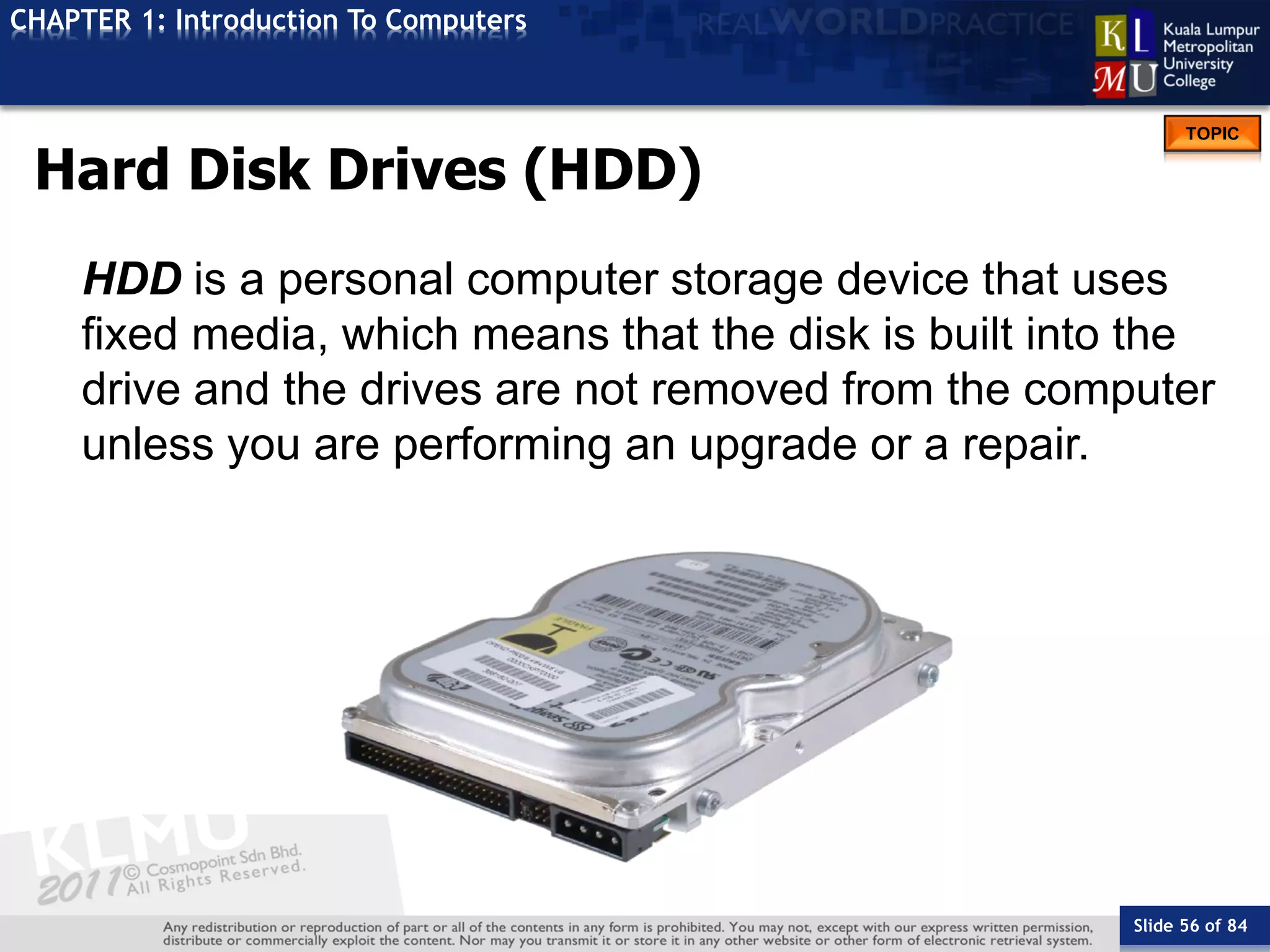 Slide 56 of 84
TOPIC
CHAPTER 1: Introduction To Computers
Hard Disk Drives (HDD)
HDD is a personal computer storage device that uses
fixed media, which means that the disk is built into the
drive and the drives are not removed from the computer
unless you are performing an upgrade or a repair.
 