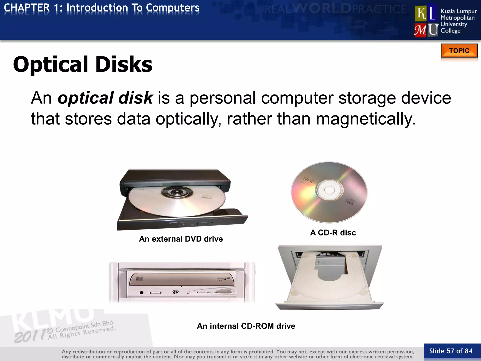 Slide 57 of 84
TOPIC
CHAPTER 1: Introduction To Computers
An internal CD-ROM drive
An external DVD drive
A CD-R disc
Optical Disks
An optical disk is a personal computer storage device
that stores data optically, rather than magnetically.
 