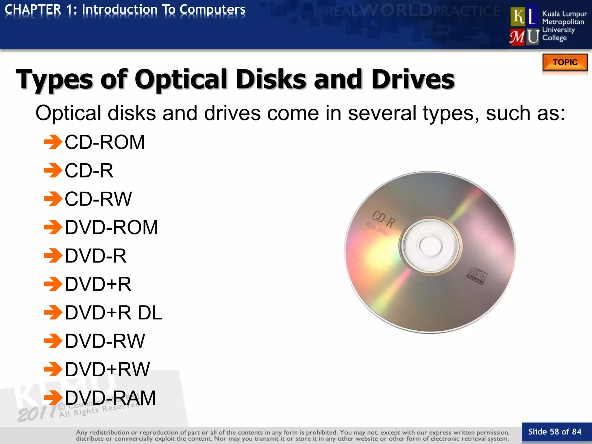 Slide 58 of 84
TOPIC
CHAPTER 1: Introduction To Computers
Types of Optical Disks and Drives
Optical disks and drives come in several types, such as:
CD-ROM
CD-R
CD-RW
DVD-ROM
DVD-R
DVD+R
DVD+R DL
DVD-RW
DVD+RW
DVD-RAM
 