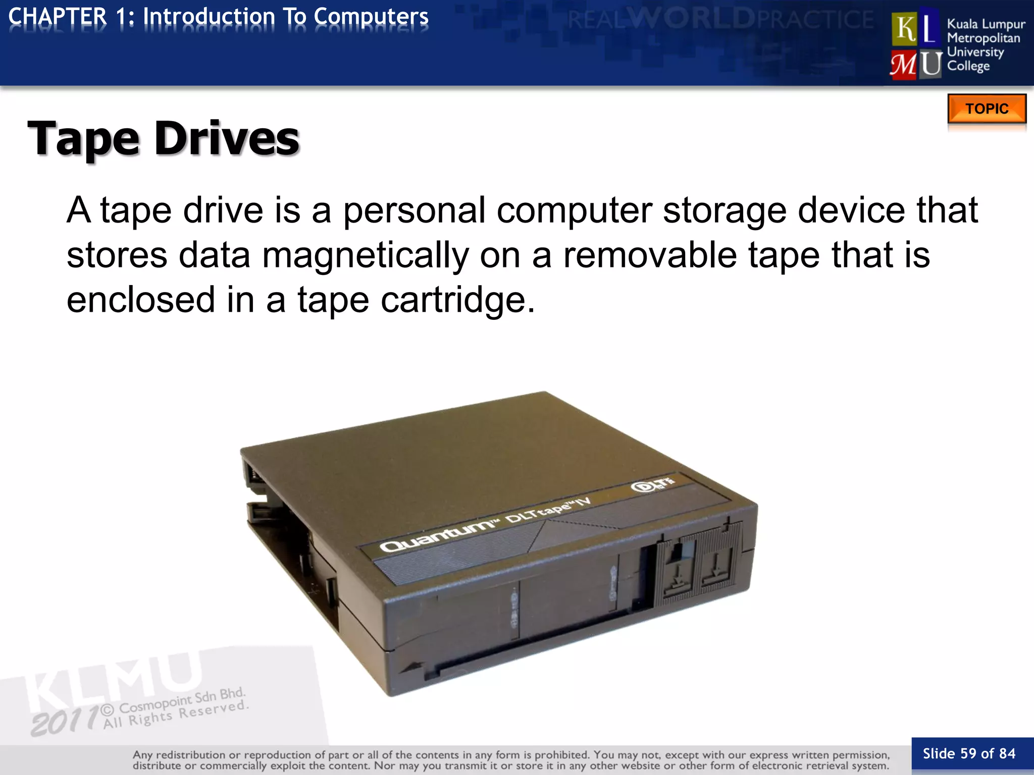 Slide 59 of 84
TOPIC
CHAPTER 1: Introduction To Computers
Tape Drives
A tape drive is a personal computer storage device that
stores data magnetically on a removable tape that is
enclosed in a tape cartridge.
 