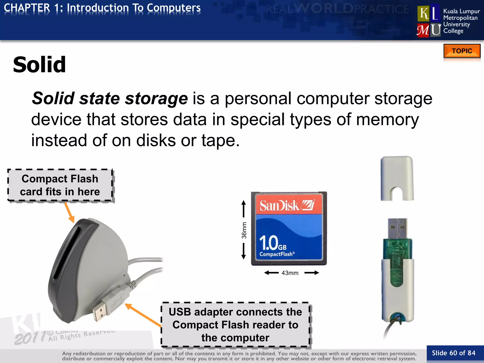 Slide 60 of 84
TOPIC
CHAPTER 1: Introduction To Computers
Compact Flash
card fits in here
43mm
36mm
USB adapter connects the
Compact Flash reader to
the computer
Solid State Storage
Solid state storage is a personal computer storage
device that stores data in special types of memory
instead of on disks or tape.
 