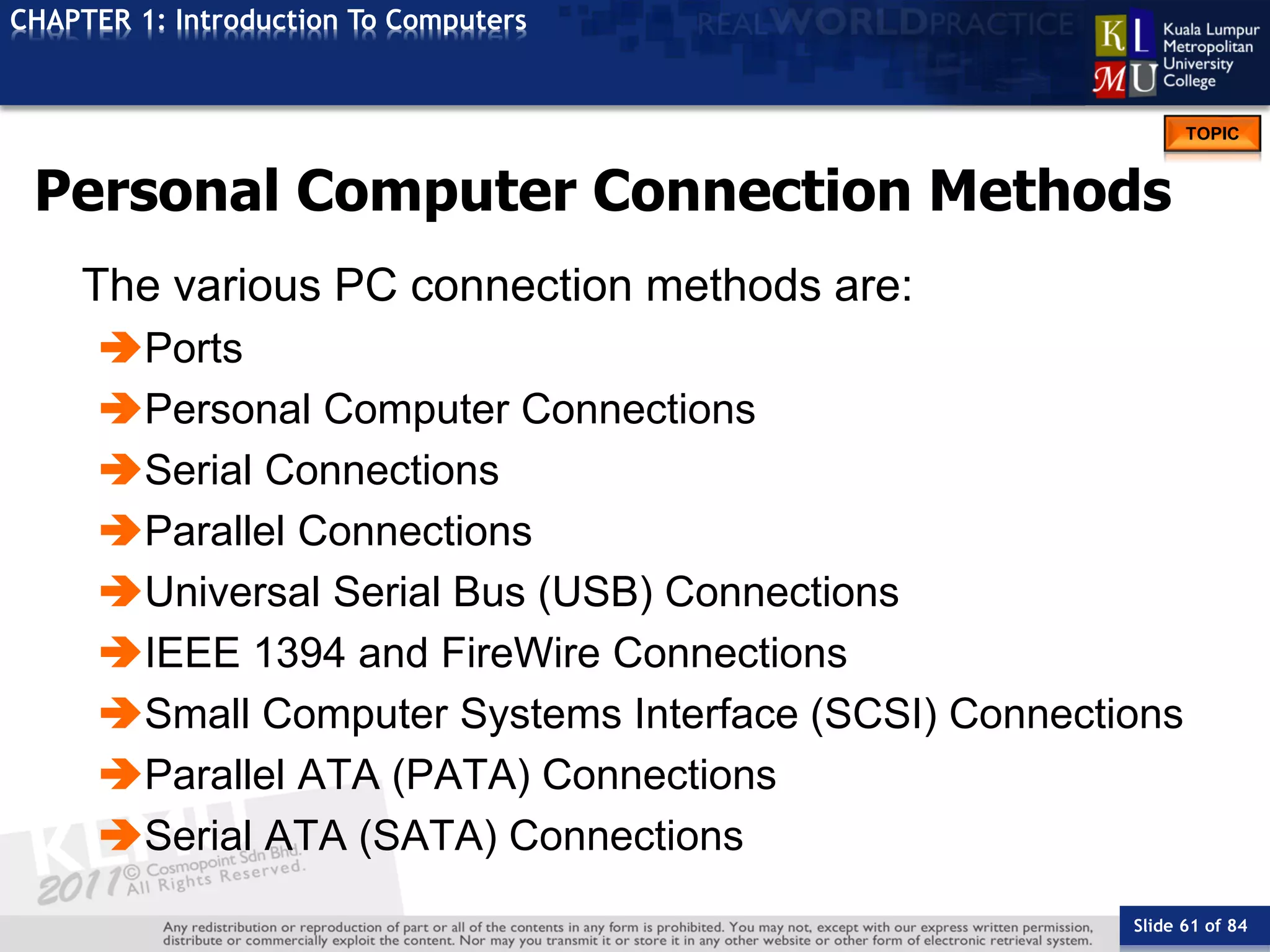 Slide 61 of 84
TOPIC
CHAPTER 1: Introduction To Computers
Personal Computer Connection Methods
The various PC connection methods are:
Ports
Personal Computer Connections
Serial Connections
Parallel Connections
Universal Serial Bus (USB) Connections
IEEE 1394 and FireWire Connections
Small Computer Systems Interface (SCSI) Connections
Parallel ATA (PATA) Connections
Serial ATA (SATA) Connections
 