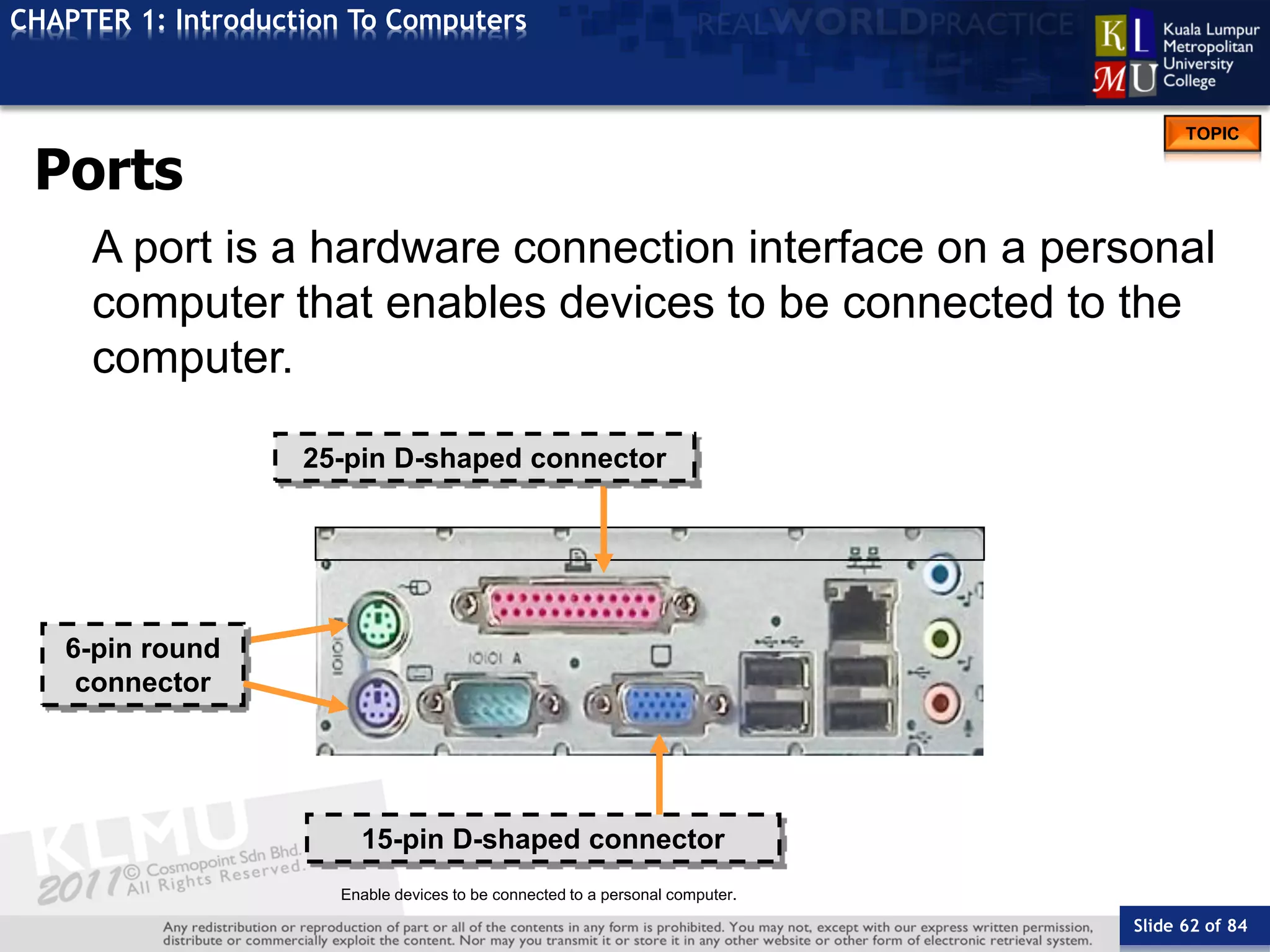 Slide 62 of 84
TOPIC
CHAPTER 1: Introduction To Computers
Enable devices to be connected to a personal computer.
6-pin round
connector
25-pin D-shaped connector
15-pin D-shaped connector
Ports
A port is a hardware connection interface on a personal
computer that enables devices to be connected to the
computer.
 