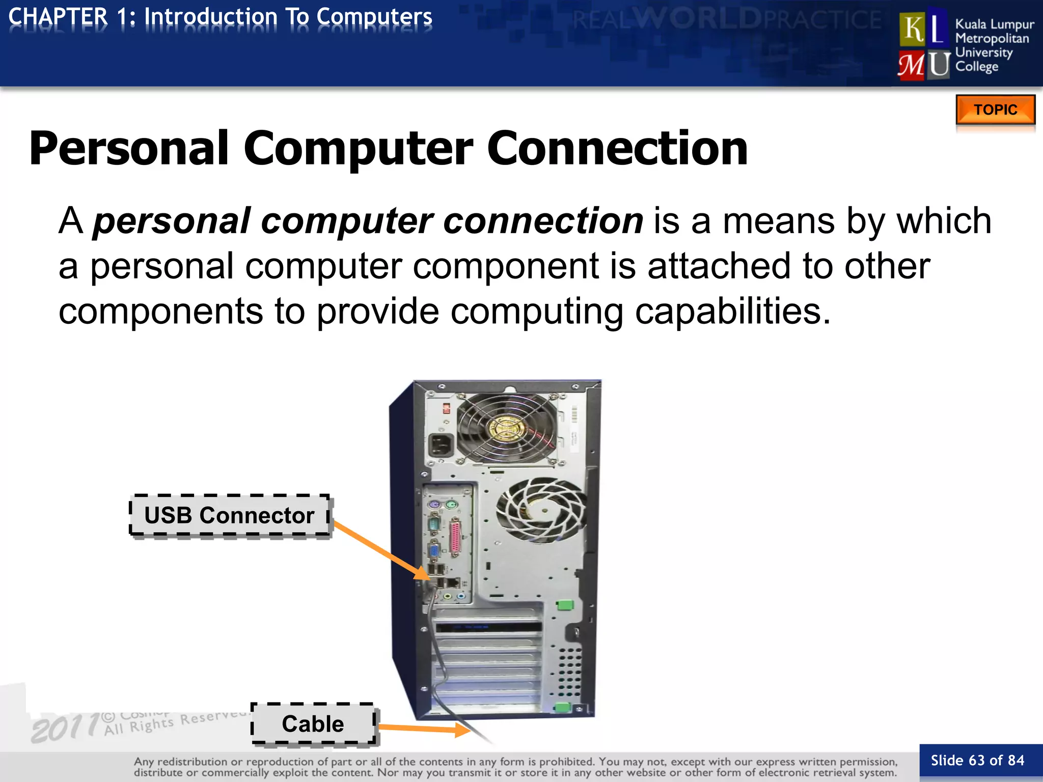 Slide 63 of 84
TOPIC
CHAPTER 1: Introduction To Computers
USB Connector
Cable
Personal Computer Connection
A personal computer connection is a means by which
a personal computer component is attached to other
components to provide computing capabilities.
 