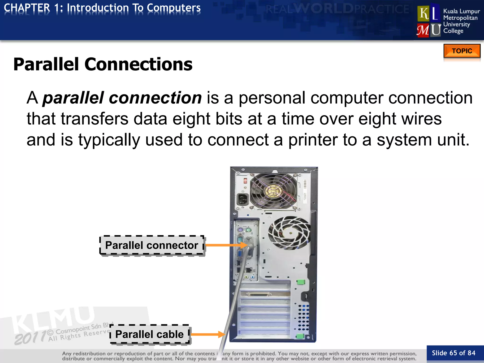 Slide 65 of 84
TOPIC
CHAPTER 1: Introduction To Computers
Parallel connector
Parallel cable
Parallel Connections
A parallel connection is a personal computer connection
that transfers data eight bits at a time over eight wires
and is typically used to connect a printer to a system unit.
 