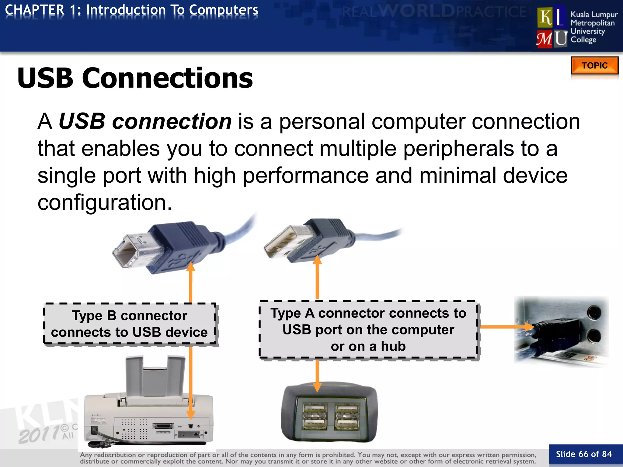 Slide 66 of 84
TOPIC
CHAPTER 1: Introduction To Computers
Type B connector
connects to USB device
Type A connector connects to
USB port on the computer
or on a hub
USB Connections
A USB connection is a personal computer connection
that enables you to connect multiple peripherals to a
single port with high performance and minimal device
configuration.
 