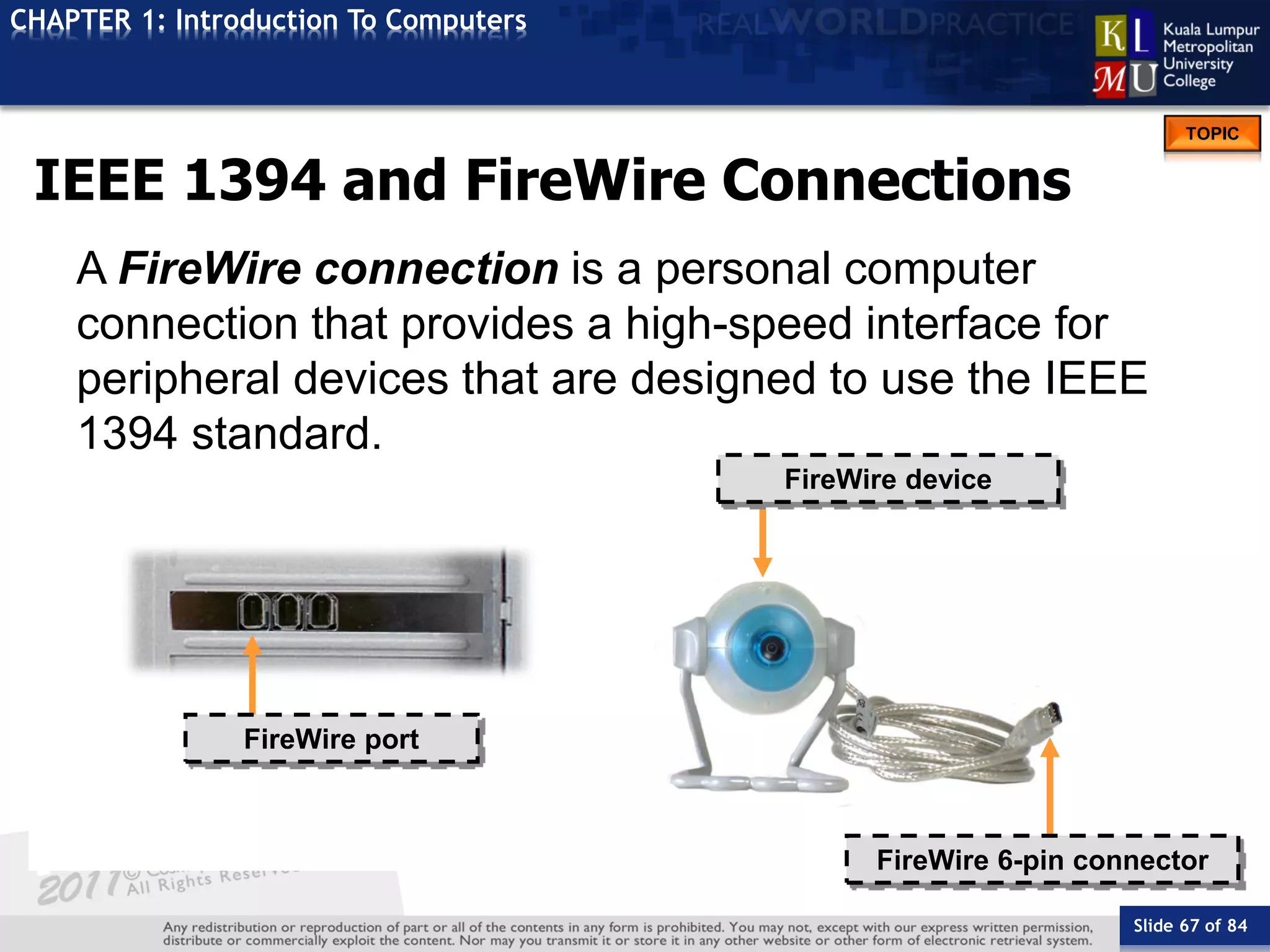 Slide 67 of 84
TOPIC
CHAPTER 1: Introduction To Computers
FireWire device
FireWire port
FireWire 6-pin connector
IEEE 1394 and FireWire Connections
A FireWire connection is a personal computer
connection that provides a high-speed interface for
peripheral devices that are designed to use the IEEE
1394 standard.
 