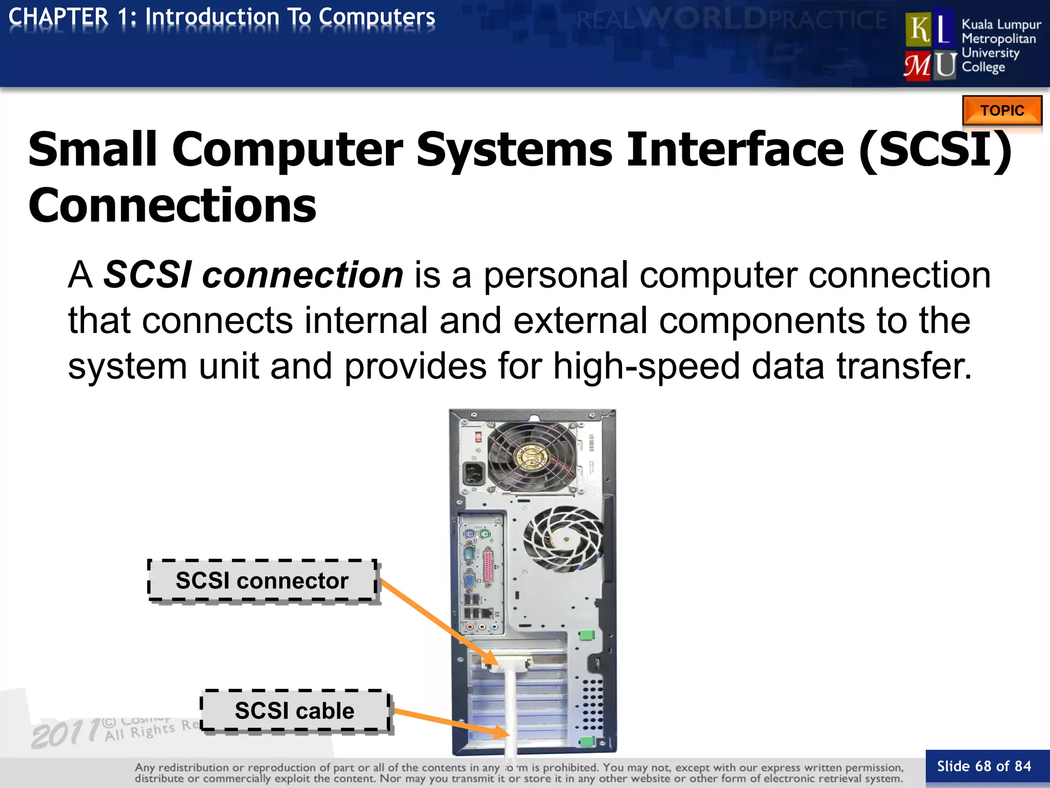 Slide 68 of 84
TOPIC
CHAPTER 1: Introduction To Computers
SCSI connector
SCSI cable
Small Computer Systems Interface (SCSI)
Connections
A SCSI connection is a personal computer connection
that connects internal and external components to the
system unit and provides for high-speed data transfer.
 