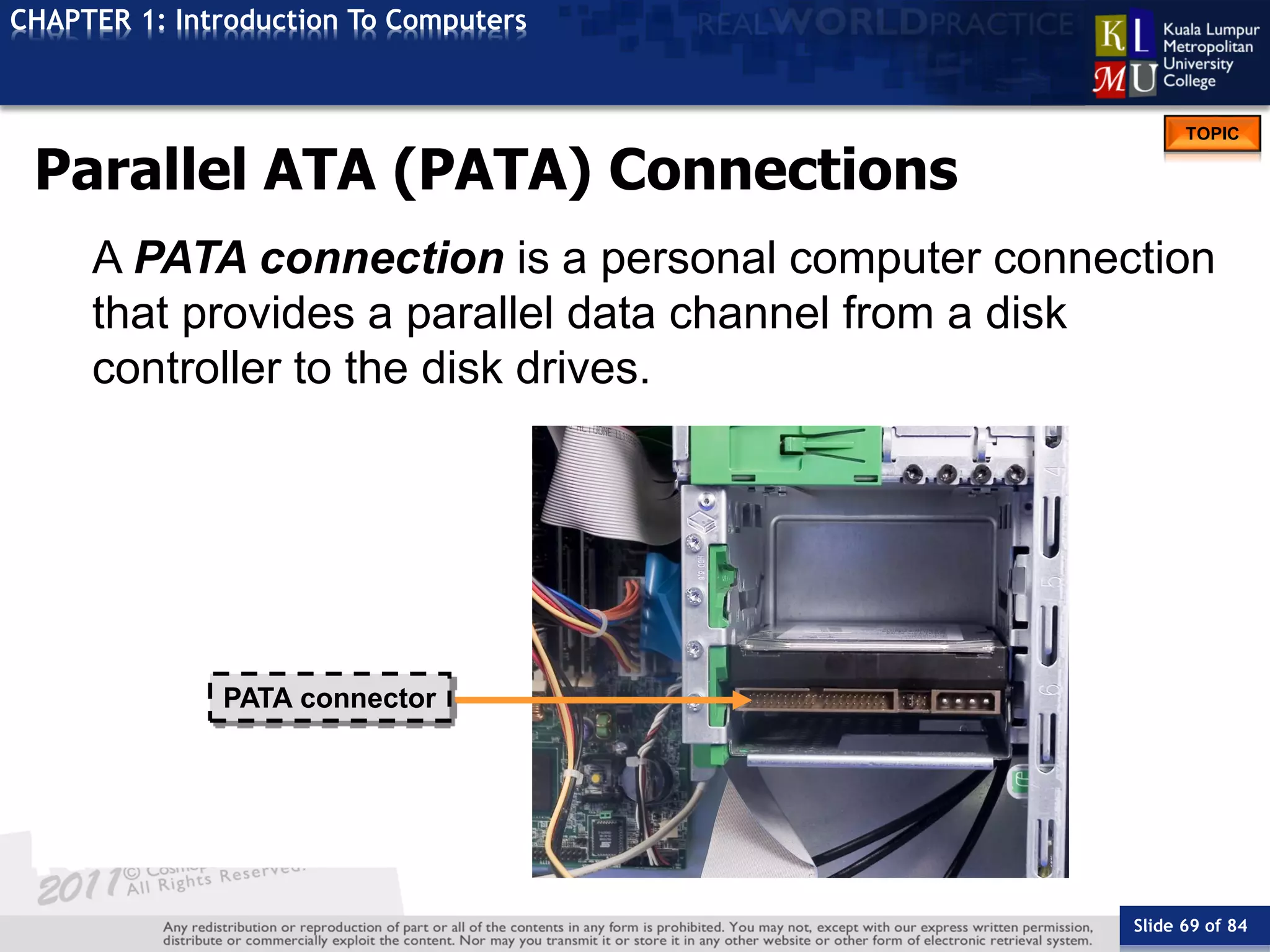 Slide 69 of 84
TOPIC
CHAPTER 1: Introduction To Computers
PATA connector
Parallel ATA (PATA) Connections
A PATA connection is a personal computer connection
that provides a parallel data channel from a disk
controller to the disk drives.
 