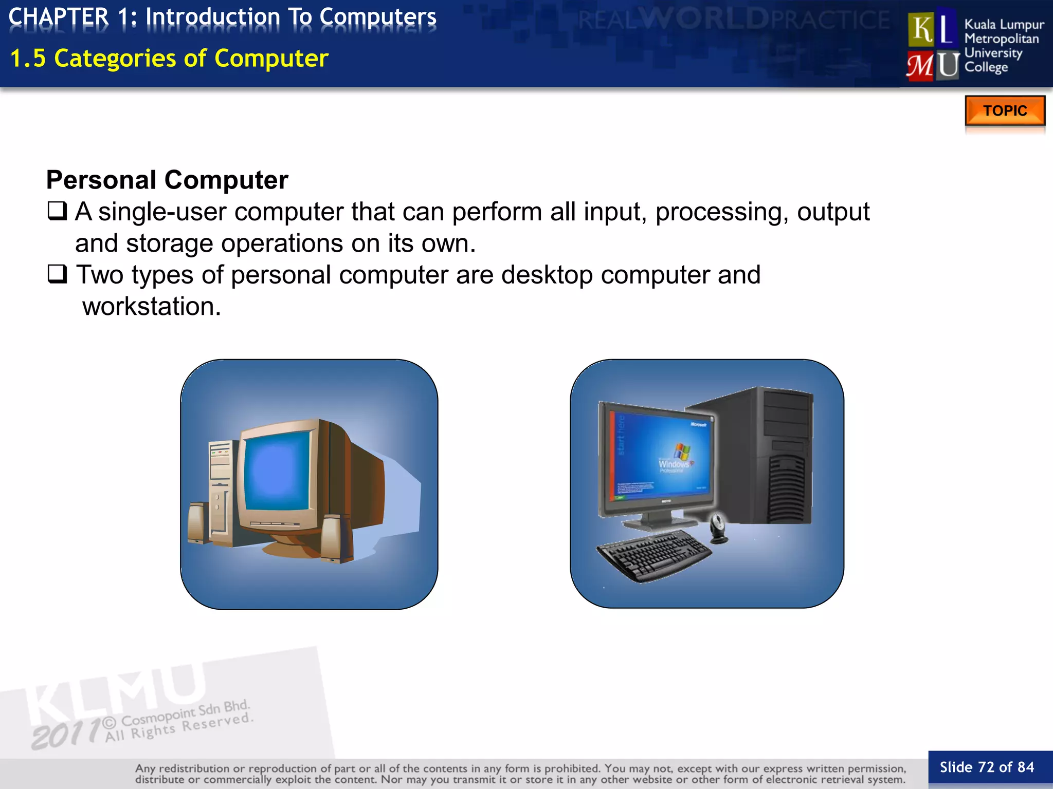 Slide 72 of 84
TOPIC
CHAPTER 1: Introduction To Computers
Personal Computer
 A single-user computer that can perform all input, processing, output
and storage operations on its own.
 Two types of personal computer are desktop computer and
workstation.
1.5 Categories of Computer
 