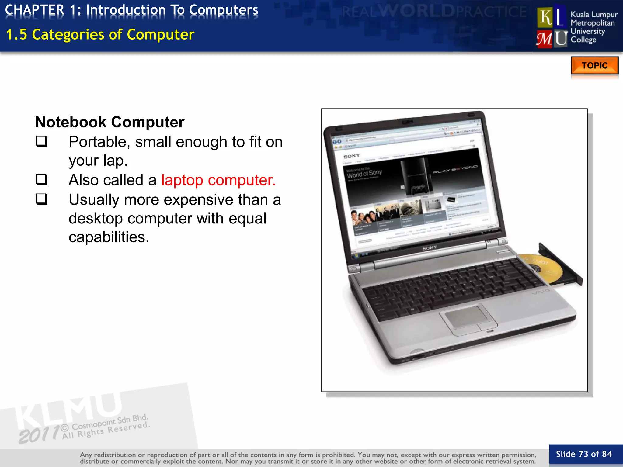 Slide 73 of 84
TOPIC
CHAPTER 1: Introduction To Computers
Notebook Computer
 Portable, small enough to fit on
your lap.
 Also called a laptop computer.
 Usually more expensive than a
desktop computer with equal
capabilities.
1.5 Categories of Computer
 