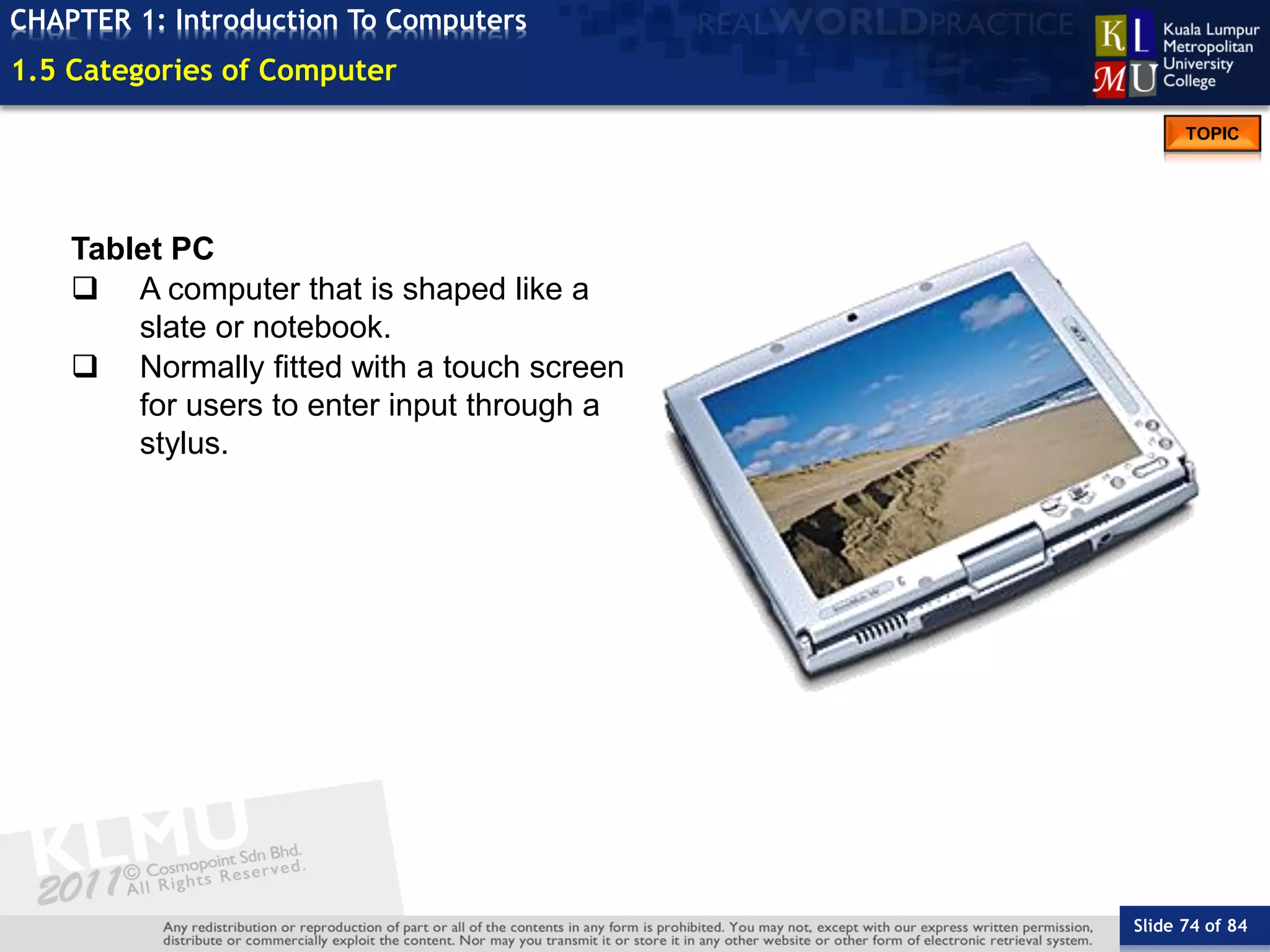 Slide 74 of 84
TOPIC
CHAPTER 1: Introduction To Computers
Tablet PC
 A computer that is shaped like a
slate or notebook.
 Normally fitted with a touch screen
for users to enter input through a
stylus.
1.5 Categories of Computer
 