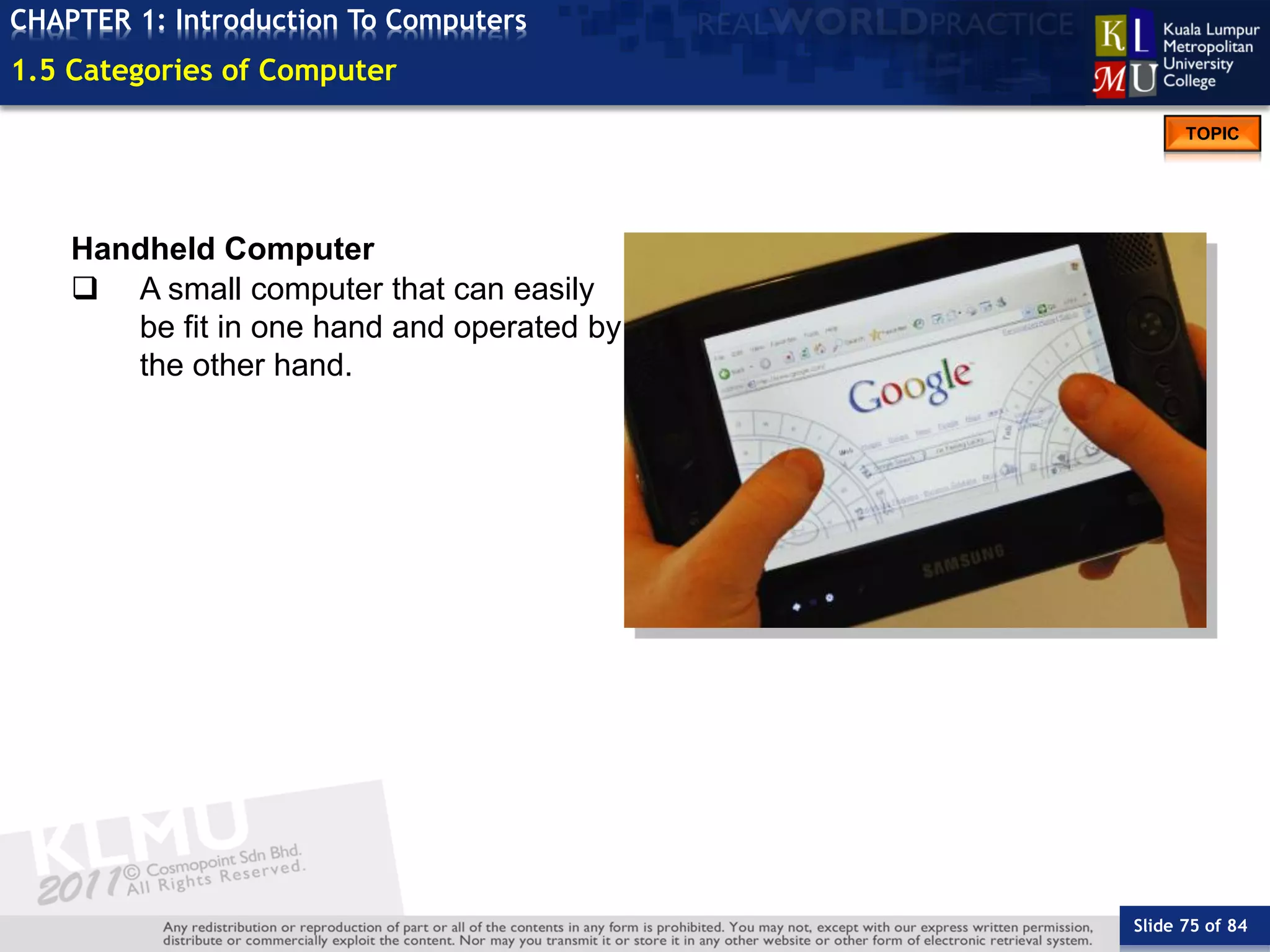 Slide 75 of 84
TOPIC
CHAPTER 1: Introduction To Computers
Handheld Computer
 A small computer that can easily
be fit in one hand and operated by
the other hand.
1.5 Categories of Computer
 