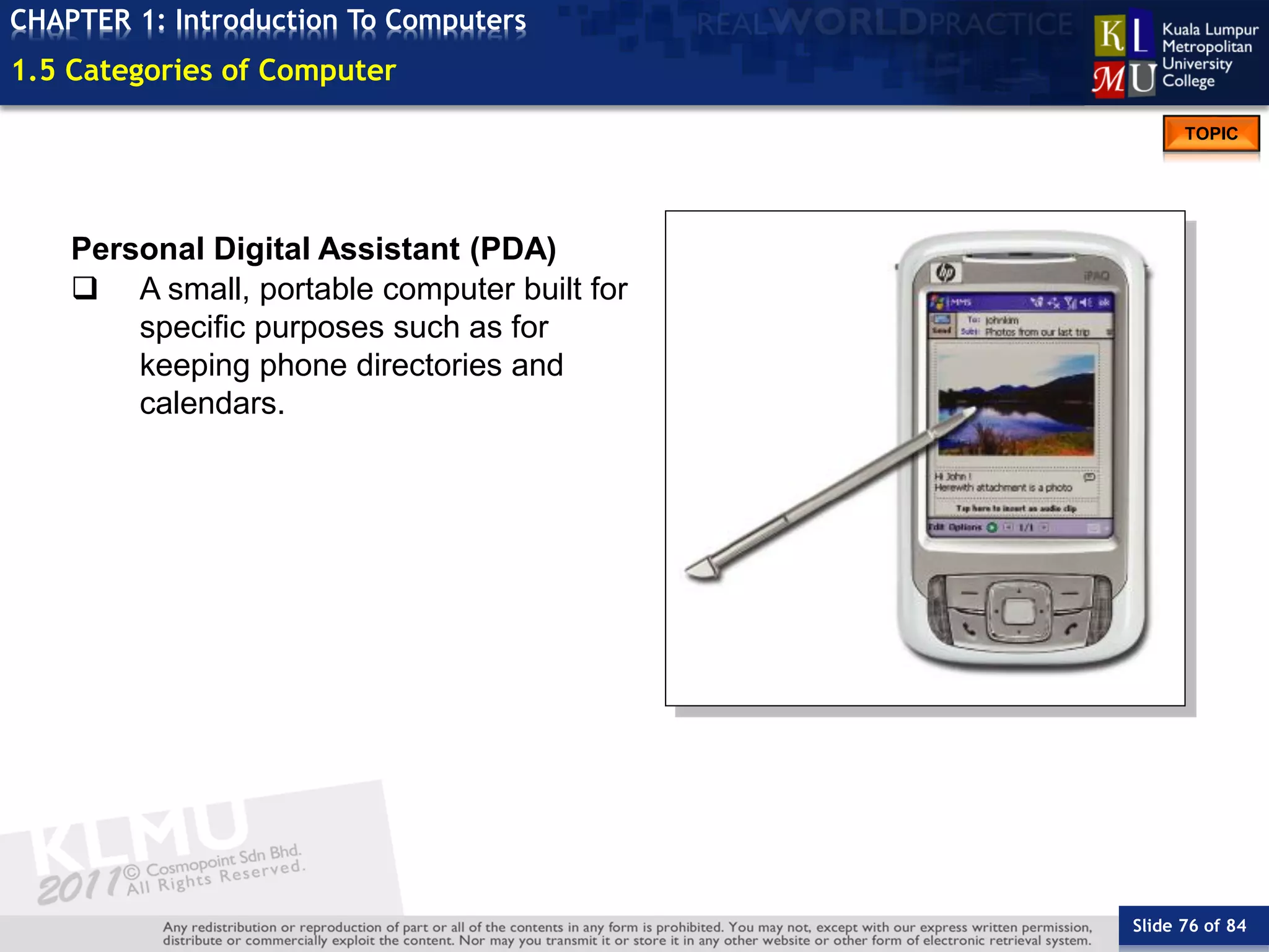 Slide 76 of 84
TOPIC
CHAPTER 1: Introduction To Computers
Personal Digital Assistant (PDA)
 A small, portable computer built for
specific purposes such as for
keeping phone directories and
calendars.
1.5 Categories of Computer
 