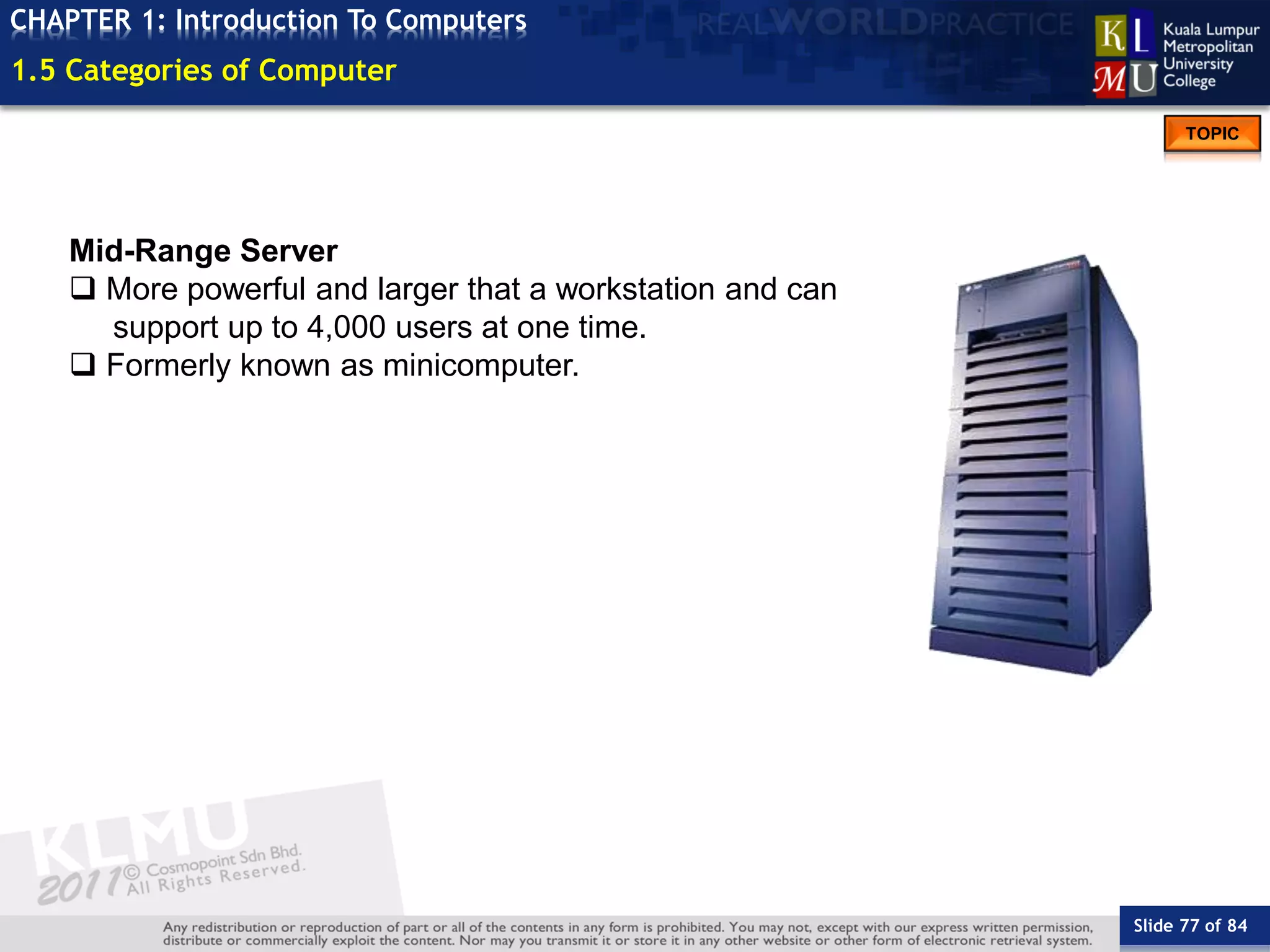 Slide 77 of 84
TOPIC
CHAPTER 1: Introduction To Computers
Mid-Range Server
 More powerful and larger that a workstation and can
support up to 4,000 users at one time.
 Formerly known as minicomputer.
1.5 Categories of Computer
 