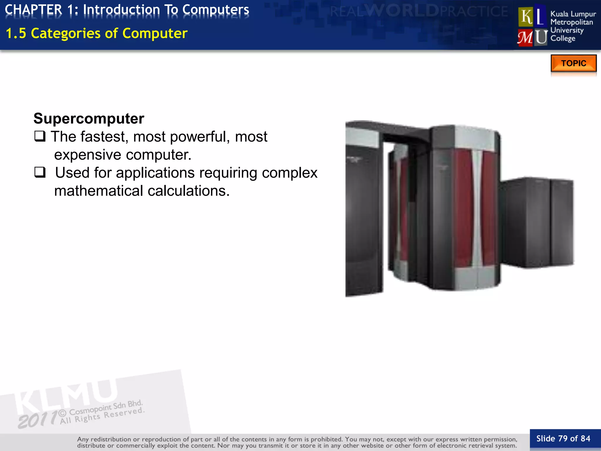 Slide 79 of 84
TOPIC
CHAPTER 1: Introduction To Computers
Supercomputer
 The fastest, most powerful, most
expensive computer.
 Used for applications requiring complex
mathematical calculations.
1.5 Categories of Computer
 