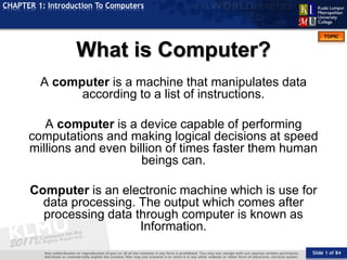 Slide 1 of 84
TOPIC
CHAPTER 1: Introduction To Computers
A computer is a machine that manipulates data
according to a list of instructions.
A computer is a device capable of performing
computations and making logical decisions at speed
millions and even billion of times faster them human
beings can.
Computer is an electronic machine which is use for
data processing. The output which comes after
processing data through computer is known as
Information.
What is Computer?
 