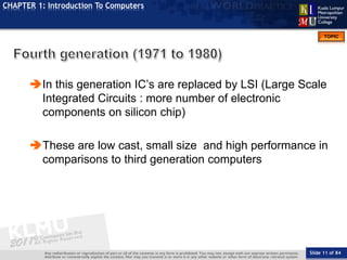 Slide 11 of 84
TOPIC
CHAPTER 1: Introduction To Computers
In this generation IC’s are replaced by LSI (Large Scale
Integrated Circuits : more number of electronic
components on silicon chip)
These are low cast, small size and high performance in
comparisons to third generation computers
 