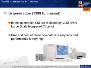 Slide 12 of 84
TOPIC
CHAPTER 1: Introduction To Computers
In this generation LSI are replaced by VLSI (Very
Large Scale Integrated Circuits)
Size and cost of these computers is very less and
performance is very high
 