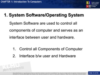 Slide 16 of 84
TOPIC
CHAPTER 1: Introduction To Computers
1. System Software/Operating System
System Software are used to control all
components of computer and serves as an
interface between user and hardware.
1. Control all Components of Computer
2. Interface b/w user and Hardware
 