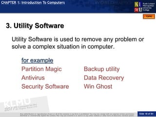 Slide 18 of 84
TOPIC
CHAPTER 1: Introduction To Computers
3. Utility Software
Utility Software is used to remove any problem or
solve a complex situation in computer.
for example
Partition Magic Backup utility
Antivirus Data Recovery
Security Software Win Ghost
 