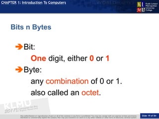 Slide 19 of 84
TOPIC
CHAPTER 1: Introduction To Computers
Bit:
One digit, either 0 or 1
Byte:
any combination of 0 or 1.
also called an octet.
Bits n Bytes
 