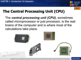 Slide 46 of 84
TOPIC
CHAPTER 1: Introduction To Computers
The Central Processing Unit (CPU)
The central processing unit (CPU), sometimes
called microprocessor or just processor, is the real
brains of the computer and is where most of the
calculations take place.
 