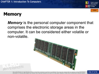 Slide 47 of 84
TOPIC
CHAPTER 1: Introduction To Computers
Memory
Memory is the personal computer component that
comprises the electronic storage areas in the
computer. It can be considered either volatile or
non-volatile.
 