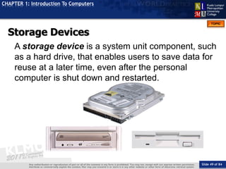 Slide 49 of 84
TOPIC
CHAPTER 1: Introduction To Computers
Storage Devices
A storage device is a system unit component, such
as a hard drive, that enables users to save data for
reuse at a later time, even after the personal
computer is shut down and restarted.
 