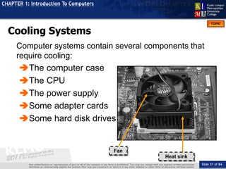 Slide 51 of 84
TOPIC
CHAPTER 1: Introduction To Computers
Cooling Systems
Fan
Heat sink
Computer systems contain several components that
require cooling:
The computer case
The CPU
The power supply
Some adapter cards
Some hard disk drives
 