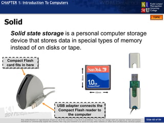 Slide 60 of 84
TOPIC
CHAPTER 1: Introduction To Computers
Compact Flash
card fits in here
43mm
36mm
USB adapter connects the
Compact Flash reader to
the computer
Solid State Storage
Solid state storage is a personal computer storage
device that stores data in special types of memory
instead of on disks or tape.
 