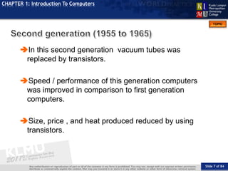 Slide 7 of 84
TOPIC
CHAPTER 1: Introduction To Computers
In this second generation vacuum tubes was
replaced by transistors.
Speed / performance of this generation computers
was improved in comparison to first generation
computers.
Size, price , and heat produced reduced by using
transistors.
 