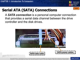 Slide 70 of 84
TOPIC
CHAPTER 1: Introduction To Computers
SATA data cable
SATA power cables
Serial ATA (SATA) Connections
A SATA connection is a personal computer connection
that provides a serial data channel between the drive
controller and the disk drives.
 