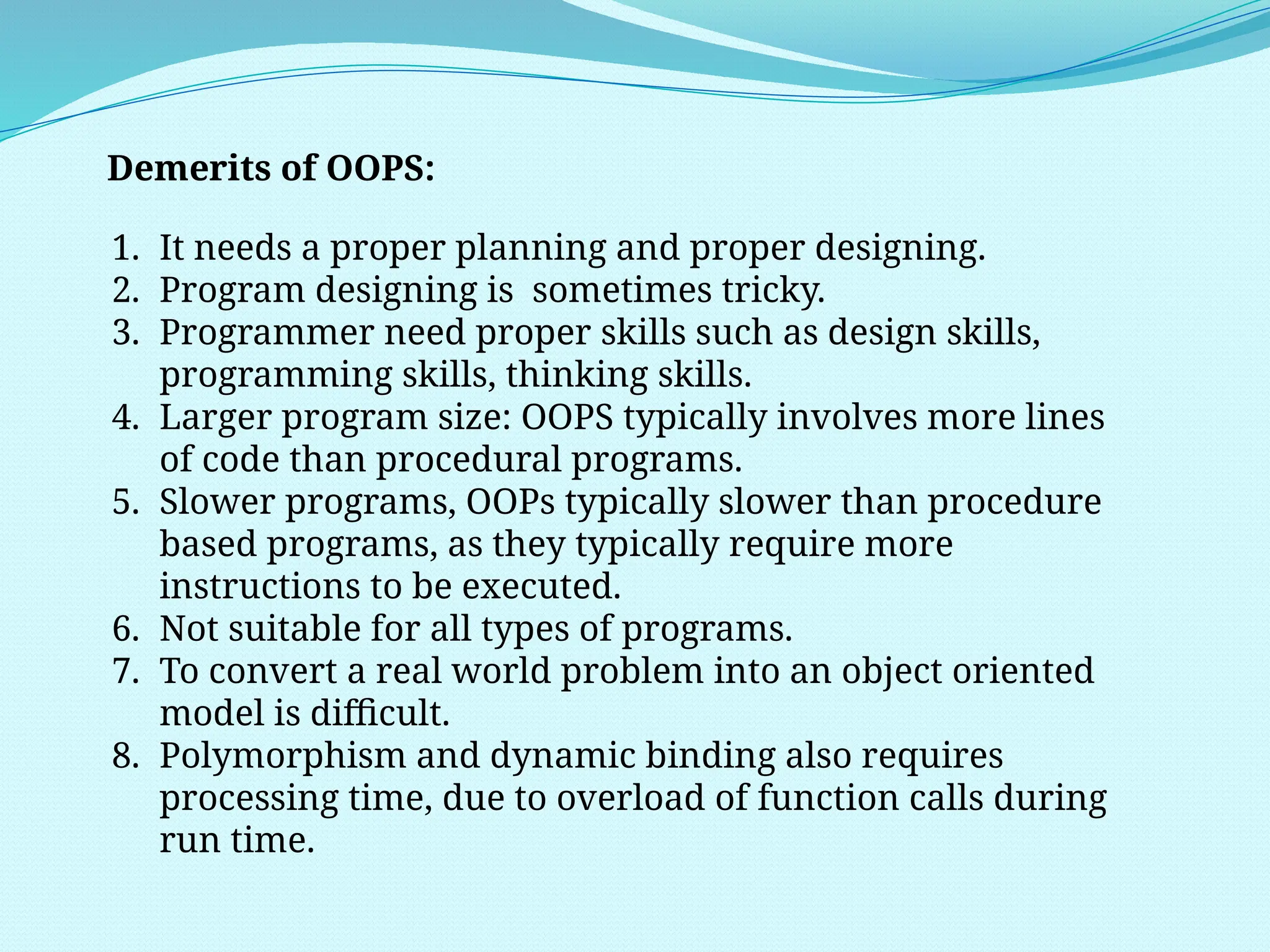Demerits of OOPS:
1. It needs a proper planning and proper designing.
2. Program designing is sometimes tricky.
3. Programmer need proper skills such as design skills,
programming skills, thinking skills.
4. Larger program size: OOPS typically involves more lines
of code than procedural programs.
5. Slower programs, OOPs typically slower than procedure
based programs, as they typically require more
instructions to be executed.
6. Not suitable for all types of programs.
7. To convert a real world problem into an object oriented
model is difficult.
8. Polymorphism and dynamic binding also requires
processing time, due to overload of function calls during
run time.
 