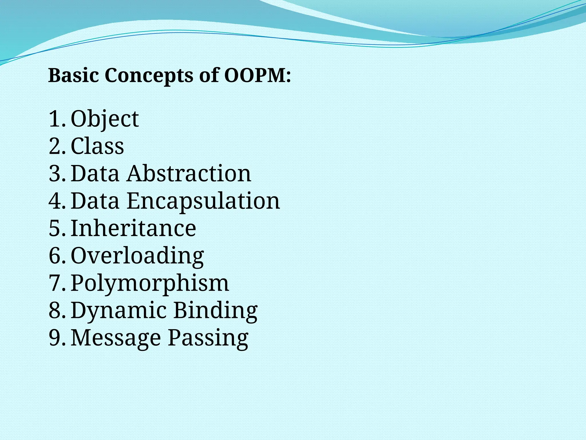 Basic Concepts of OOPM:
1. Object
2. Class
3. Data Abstraction
4. Data Encapsulation
5. Inheritance
6. Overloading
7. Polymorphism
8. Dynamic Binding
9. Message Passing
 