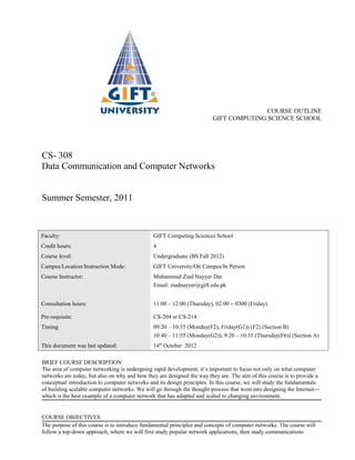 COURSE OUTLINE
                                                                         GIFT COMPUTING SCIENCE SCHOOL




CS- 308
Data Communication and Computer Networks


Summer Semester, 2011


Faculty:                                       GIFT Computing Sciences School
Credit hours:                                  4
Course level:                                  Undergraduate (BS Fall 2012)
Campus/Location/Instruction Mode:              GIFT University/On Campus/In Person
Course Instructor:                             Muhammad Ziad Nayyer Dar
                                               Email: ziadnayyer@gift.edu.pk


Consultation hours:                            11:00 – 12:00 (Thursday), 02:00 – 0300 (Friday)

Pre-requisite:                                 CS-204 or CS-214
Timing                                         09:20 – 10:35 (Monday(F2), Friday(G1)) (F2) (Section B)
                                               10:40 – 11:55 (Monday(G2)), 9:20 – 10:35 (Thursday(F6)) (Section A)
This document was last updated:                14th October 2012

BRIEF COURSE DESCRIPTION
The area of computer networking is undergoing rapid development; it’s important to focus not only on what computer
networks are today, but also on why and how they are designed the way they are. The aim of this course is to provide a
conceptual introduction to computer networks and its design principles. In this course, we will study the fundamentals
of building scalable computer networks. We will go through the thought-process that went into designing the Internet---
which is the best example of a computer network that has adapted and scaled to changing environment.
         .

COURSE OBJECTIVES
The purpose of this course is to introduce fundamental principles and concepts of computer networks. The course will
follow a top-down approach, where we will first study popular network applications, then study communications
 