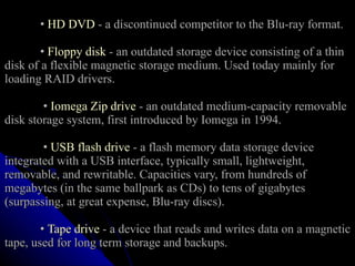 •   HD DVD  - a discontinued competitor to the Blu-ray format.   •   Floppy disk  - an outdated storage device consisting of a thin disk of a flexible magnetic storage medium. Used today mainly for loading RAID drivers.   •   Iomega Zip drive  - an outdated medium-capacity removable disk storage system, first introduced by Iomega in 1994.   •   USB flash drive  - a flash memory data storage device integrated with a USB interface, typically small, lightweight, removable, and rewritable. Capacities vary, from hundreds of megabytes (in the same ballpark as CDs) to tens of gigabytes (surpassing, at great expense, Blu-ray discs).   •   Tape drive  - a device that reads and writes data on a magnetic tape, used for long term storage and backups.  