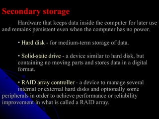 Secondary storage Hardware that keeps data inside the computer for later use and remains persistent even when the computer has no power.   •   Hard disk  - for medium-term storage of data.   •   Solid-state drive  - a device similar to hard disk, but  containing no moving parts and stores data in a digital  format.   •   RAID array controller  - a device to manage several  internal or external hard disks and optionally some  peripherals in order to achieve performance or reliability  improvement in what is called a RAID array. 