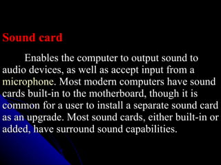 Sound card Enables the computer to output sound to audio devices, as well as accept input from a  microphone . Most modern computers have sound cards built-in to the motherboard, though it is common for a user to install a separate sound card as an upgrade. Most sound cards, either built-in or added, have surround sound capabilities.  