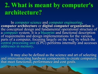 2. What is meant by computer's architecture? In  computer science  and  computer engineering ,  computer architecture  or  digital computer organization  is the conceptual design and fundamental operational structure of a  computer  system. It is a  blueprint  and functional description of requirements and design implementations for the various parts of a computer, focusing largely on the way by which the  central processing unit  (CPU) performs internally and accesses  addresses in memory . It may also be defined as the science and art of selecting and interconnecting hardware components to create computers that meet functional, performance and cost goals.  