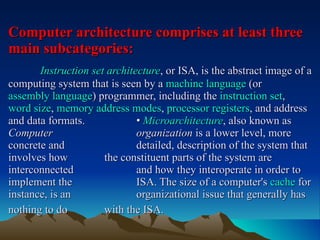 Computer architecture comprises at least three main subcategories:   Instruction set architecture , or ISA, is the abstract image of a computing system that is seen by a  machine language  (or  assembly language ) programmer, including the  instruction set ,  word size ,  memory address modes ,  processor registers , and address and data formats.   •  Microarchitecture , also known as  Computer  organization  is a lower level, more concrete and  detailed, description of the system that involves how  the constituent parts of the system are interconnected  and how they interoperate in order to implement the  ISA. The size of a computer's  cache  for instance, is an  organizational issue that generally has nothing to do  with the ISA.   
