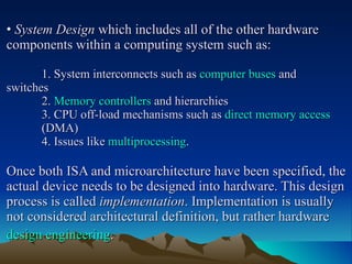 •   System Design  which includes all of the other hardware components within a computing system such as: 1. System interconnects such as  computer buses  and  switches 2.  Memory controllers  and hierarchies 3. CPU off-load mechanisms such as  direct memory access   (DMA) 4. Issues like  multiprocessing . Once both ISA and microarchitecture have been specified, the actual device needs to be designed into hardware. This design process is called  implementation . Implementation is usually not considered architectural definition, but rather hardware  design engineering .   